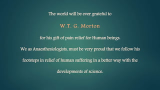 The world will be ever grateful to
W.T. G. Morton
for his gift of pain relief for Human beings.
We as Anaesthesiologists, must be very proud that we follow his
footsteps in relief of human suffering in a better way with the
developments of science.
 
