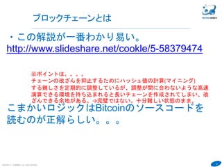 14
COPYRIGHT(C) TECHNOMOBILE ALL RIGHTS RESERVED.
６
ブロックチェーンとは
・この解説が一番わかり易い。
http://www.slideshare.net/cookle/5-58379474
こまかいロジックはBitcoinのソースコードを
読むのが正解らしい。。。
※ポイントは。。。。
チェーンの改ざんを抑止するためにハッシュ値の計算(マイニング)
する難しさを定期的に調整しているが、調整が間に合わないような高速
演算できる環境を持ち込まれると長いチェーンを作成されてしまい、改
ざんできる余地がある。→完璧ではない。十分難しい状態のまま。
 