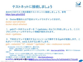 18
COPYRIGHT(C) TECHNOMOBILE ALL RIGHTS RESERVED.
６
テストネットに接続しましょう
自分だけのテスト用の環境テストネットに接続しましょう。参考
https://goo.gl/zcG2rZ
０．Docker環境の人は下記のコマンドでログインできます。
docker start ethertest
docker attach ethertest
１．gethデータのフォルダーを「~/gethdata」のように作成しましょう。ここに
ブロックチェーンやアカウント情報が保存されます。
mkdir ~/gethdata
３．下記のコマンドを実行するとコンソールで操作できるgethが起動します。こ
れがノードです。exitと入力すると終了します。
geth --networkid "10" --datadir "~/gethdata" --dev --nodiscover console
※networkid : テストネットの番号です。適当でOK。
datadir : 上記で作成したフォルダーの場所です。
dev： 開発用の設定。gasは常に0.マイニングなどが早い。参考：https://goo.gl/OXFN6u 動作テストではolympic
を使う。
console : コンソール付きで起動します。&をつければバックグラウンドで動作できます。
nodiscover：ほかのネットワークにつなげないようにする。
※本番ネットはここを参考に接続できます。http://book.ethereum-
jp.net/first_use/connect_to_livenet.html
exitでconsoleを抜けます
コマンド一覧：http://qiita.com/toshikase/items/fa7a826db483177d1e80
 