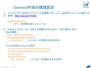 19
COPYRIGHT(C) TECHNOMOBILE ALL RIGHTS RESERVED.
６
Contract作成の環境設定
１．コンパイラーsolcのインストールを確認しましょう。gethのコンソールを使いま
す。参考：https://goo.gl/11HsGx
eth.getCompilers()
→[""] 空の時は未インストール
２．solcをインストール。★めちゃ時間がかかります。OSで実行します。exitで
consoleを抜けます。
Macの場合
brew install cpp-ethereum
brew linkapps cpp-ethereum
solc -version →メッセージが表示されればOK.
Docker環境(Windows)の場合
apk --update add git
git clone https://github.com/ethereum/solidity.git
cd solidity
./scripts/install_deps.sh
mkdir build && cd build
cmake ..
make
cp -p build/solc/solc /usr/bin
solc –-version →メッセージが表示されればOK.
コマンドがなくなってます
WindowsとおなじくDockerがおすすめ
 