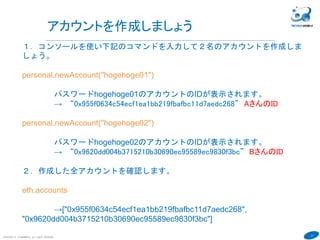 21
COPYRIGHT(C) TECHNOMOBILE ALL RIGHTS RESERVED.
６
アカウントを作成しましょう
１．コンソールを使い下記のコマンドを入力して２名のアカウントを作成しま
しょう。
personal.newAccount("hogehoge01")
パスワードhogehoge01のアカウントのIDが表示されます。
→ “0x955f0634c54ecf1ea1bb219fbafbc11d7aedc268” AさんのID
personal.newAccount("hogehoge02")
パスワードhogehoge02のアカウントのIDが表示されます。
→ “0x9620dd004b3715210b30690ec95589ec9830f3bc” BさんのID
２．作成した全アカウントを確認します。
eth.accounts
→["0x955f0634c54ecf1ea1bb219fbafbc11d7aedc268",
"0x9620dd004b3715210b30690ec95589ec9830f3bc"]
 