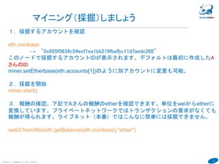 22
COPYRIGHT(C) TECHNOMOBILE ALL RIGHTS RESERVED.
６
マイニング（採掘）しましょう
１．採掘するアカウントを確認
eth.coinbase
→ "0x955f0634c54ecf1ea1bb219fbafbc11d7aedc268"
このノードで採掘するアカウントIDが表示されます。デフォルトは最初に作成したA
さんのID
miner.setEtherbase(eth.accounts[1])のように別アカウントに変更も可能。
２．採掘を開始
miner.start()
３．報酬の確認。下記でAさんの報酬のetherを確認できます。単位をweiからetherに
変換しています。プライベートネットワークではトランザクションの要求がなくても
報酬が得られます。ライブネット（本番）ではこんなに簡単には採掘できません。
web3.fromWei(eth.getBalance(eth.coinbase),"ether")
 