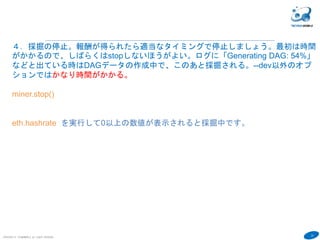 23
COPYRIGHT(C) TECHNOMOBILE ALL RIGHTS RESERVED.
６
４．採掘の停止。報酬が得られたら適当なタイミングで停止しましょう。最初は時間
がかかるので、しばらくはstopしないほうがよい。ログに「Generating DAG: 54%」
などと出ている時はDAGデータの作成中で、このあと採掘される。--dev以外のオプ
ションではかなり時間がかかる。
miner.stop()
eth.hashrate を実行して0以上の数値が表示されると採掘中です。
採掘していなくても０以上の数値になります。仕様が変わった？
 