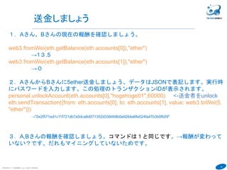 24
COPYRIGHT(C) TECHNOMOBILE ALL RIGHTS RESERVED.
６
送金しましょう
１．Aさん、Bさんの現在の報酬を確認しましょう。
web3.fromWei(eth.getBalance(eth.accounts[0]),"ether")
→1３.5
web3.fromWei(eth.getBalance(eth.accounts[1]),"ether")
→０
２．AさんからBさんに5ether送金しましょう。データはJSONで表記します。実行時
にパスワードを入力します。この処理のトランザクションIDが表示されます。
personal.unlockAccount(eth.accounts[0],"hogehoge01",60000) <-送金者をunlock
eth.sendTransaction({from: eth.accounts[0], to: eth.accounts[1], value: web3.toWei(5,
"ether")})
→"0x2f571ed1c11f721db7a5dca8d071352d338448b0e9264a6fe524fa47b3b0fb09"
３．A,Bさんの報酬を確認しましょう。コマンドは１と同じです。→報酬が変わって
いない？です。だれもマイニングしていないためです。
 