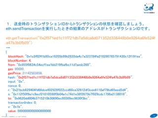 27
COPYRIGHT(C) TECHNOMOBILE ALL RIGHTS RESERVED.
６
１．送金時のトランザクションIDからトランザクションの状態を確認しましょう。
eth.sendTransactionを実行したときの結果のアドレスがトランザクションIDです。
eth.getTransaction("0x2f571ed1c11f721db7a5dca8d071352d338448b0e9264a6fe524f
a47b3b0fb09")
→
{
blockHash: "0x1c5f0241b80ca16205b99b2833da4c7a323784fa218290785791430c12f191ea",
blockNumber: 4,
from: "0x955f0634c54ecf1ea1bb219fbafbc11d7aedc268",
gas: 90000,
gasPrice: 21142503856,
hash: "0x2f571ed1c11f721db7a5dca8d071352d338448b0e9264a6fe524fa47b3b0fb09",
input: "0x",
nonce: 0,
r: "0x21bcb629404fd66dce492928f022ccd60ce32612df3cee6110af79bd65eed5d4",
s: "0x112f50f9a1c9ecf21010598f0b04a1c74d1e38f2675b7f029cdc1796a2138010",
to: "0x9620dd004b3715210b30690ec95589ec9830f3bc",
transactionIndex: 0,
v: "0x1b",
value: 5000000000000000000
}
 