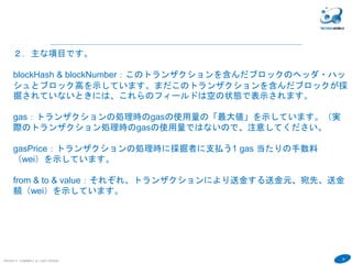 28
COPYRIGHT(C) TECHNOMOBILE ALL RIGHTS RESERVED.
６
２．主な項目です。
blockHash & blockNumber：このトランザクションを含んだブロックのヘッダ・ハッ
シュとブロック高を示しています。まだこのトランザクションを含んだブロックが採
掘されていないときには、これらのフィールドは空の状態で表示されます。
hash:トランザクションID
gas：トランザクションの処理時のgasの使用量の「最大値」を示しています。（実
際のトランザクション処理時のgasの使用量ではないので、注意してください。
gasPrice：トランザクションの処理時に採掘者に支払う1 gas 当たりの手数料
（wei）を示しています。
from & to & value：それぞれ、トランザクションにより送金する送金元、宛先、送金
額（wei）を示しています。
 