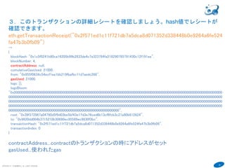 29
COPYRIGHT(C) TECHNOMOBILE ALL RIGHTS RESERVED.
６
３．このトランザクションの詳細レシートを確認しましょう。hash値（トランザク
ションID）でレシートが確認できます。マイニングされるまで作成されない。
eth.getTransactionReceipt("0x2f571ed1c11f721db7a5dca8d071352d338448b0e9264a6fe524
fa47b3b0fb09")
→
{
blockHash: "0x1c5f0241b80ca16205b99b2833da4c7a323784fa218290785791430c12f191ea",
blockNumber: 4,
contractAddress: null,
cumulativeGasUsed: 21000,
from: "0x955f0634c54ecf1ea1bb219fbafbc11d7aedc268",
gasUsed: 21000,
logs: [],
logsBloom:
"0x000000000000000000000000000000000000000000000000000000000000000000000000000000000000000000000000000000000000000
000000000000000000000000000000000000000000000000000000000000000000000000000000000000000000000000000000000000000000
000000000000000000000000000000000000000000000000000000000000000000000000000000000000000000000000000000000000000000
000000000000000000000000000000000000000000000000000000000000000000000000000000000000000000000000000000000000000000
00000000000000000000000000000000000000000000000000000000000",
root: "0x39f372967a04790d5f9d03be5bf43e17d3e76ced6b13cf6fcb3c21a90b612624",
to: "0x9620dd004b3715210b30690ec95589ec9830f3bc",
transactionHash: "0x2f571ed1c11f721db7a5dca8d071352d338448b0e9264a6fe524fa47b3b0fb09",
transactionIndex: 0
}
contractAddress...contractのトランザクションの時にアドレスがセット
gasUsed...使われたgas
 