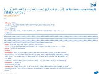 30
COPYRIGHT(C) TECHNOMOBILE ALL RIGHTS RESERVED.
６
4．このトランザクションのブロックを見てみましょう. 参考:eth.blockNumberの結果
が最終ブロックです。
eth.getBlock(4)
->
{
difficulty: 131072,
extraData: "0xd783010501846765746887676f312e372e33856c696e7578",
gasLimit: 4712388,
gasUsed: 21000,
hash: "0x1c5f0241b80ca16205b99b2833da4c7a323784fa218290785791430c12f191ea",
logsBloom:
"0x000000000000000000000000000000000000000000000000000000000000000000000000000000000000000000000000000000000000000
000000000000000000000000000000000000000000000000000000000000000000000000000000000000000000000000000000000000000000
000000000000000000000000000000000000000000000000000000000000000000000000000000000000000000000000000000000000000000
000000000000000000000000000000000000000000000000000000000000000000000000000000000000000000000000000000000000000000
00000000000000000000000000000000000000000000000000000000000",
miner: "0x955f0634c54ecf1ea1bb219fbafbc11d7aedc268",
mixHash: "0xd53177889fc004fe809409045c318bc7506d2a2fa610d32cdb2b1b1ce7730002",
nonce: "0x76d2a8cd7fb50d0d",
number: 4,
parentHash: "0xe23f79fb6a7747ed3965c53e8ccf8a2b11dacee75aff81af30cd834afc2b4eb9",
receiptsRoot: "0x189025d0b71a0d06f4e72c54e1d0c768375314b9422f0fa02b99c9bd58740638",
sha3Uncles: "0x1dcc4de8dec75d7aab85b567b6ccd41ad312451b948a7413f0a142fd40d49347",
size: 649,
stateRoot: "0x8cf12f49b25835524c65c9f37db282715f813c53ab9a7561d2d57a1ed6ea4f06",
timestamp: 1479893472,
totalDifficulty: 655360,
transactions: ["0x2f571ed1c11f721db7a5dca8d071352d338448b0e9264a6fe524fa47b3b0fb09"],
transactionsRoot: "0x075d3b93f7daa5d9c185d0bb4a6227f77e6937d8040c052d7fdee001263819e2",
uncles: []
}
 