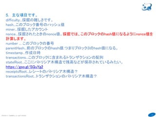 31
COPYRIGHT(C) TECHNOMOBILE ALL RIGHTS RESERVED.
６
5．主な項目です。
difficulty...採掘の難しさです。
hash...このブロック番号のハッシュ値
miner...採掘したアカウント
nonce...採掘されたときのnonce値。採掘では、このブロックのhash値になるようにnonce値を
計算します。
number ... このブロックの番号
parentHash...前のブロックのhaｓｈ値.つまりブロック３のhash値になる。
timestamp...作成日時
transactions...このブロックに含まれるトランザクションの配列
stateRoot...ここにパトリシア木構造で残高などが保存されているみたい。
https://goo.gl/SQuYg2
receiptsRoot...レシートのパトリシア木構造？
transactionsRoot...トランザクションのパトリシア木構造。このブロックのトランザクションの概
要が入っている。
全体構造はビットコインのこの解説がわかりやすい。
https://goo.gl/wpnEeS
 