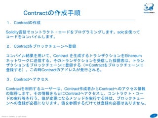 33
COPYRIGHT(C) TECHNOMOBILE ALL RIGHTS RESERVED.
６
Contractの作成手順
１．Contractの作成
Solidity言語でコントラクト・コードをプログラミングします。solcを使って
コードをコンパイルします。
２．Contractをブロックチェーンへ登録
コンパイル結果を用いて、Contract を生成するトランザクションをEthereum
ネットワークに送信する。そのトランザクションを受信した採掘者は、トラン
ザクションをブロックチェーンに登録する（＝Contractをブロックチェーンに
登録する）。この時Contractのアドレスが発行される。
３．Contractへアクセス
Contractを利用するユーザーは、Contract作成者からContractへのアクセス情報
の取得します。その情報をもとにContractへアクセスし、コントラクト・コー
ドの実行等を行う。値が変更になるメソッドを実行する時は、ブロックチェー
ンへの登録が必要になります。値を参照するだけでは登録の必要はありません。
 