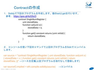 34
１．Solidyで下記のプログラムを作成します。値のsetとgetを行います。
参考： https://goo.gl/4zG5cO
COPYRIGHT(C) TECHNOMOBILE ALL RIGHTS RESERVED.
６
Contractの作成
pragma solidity ^0.4.6;
contract SingleNumRegister {
uint storedData;
function set(uint x) {
storedData = x;
}
function get() constant returns (uint retVal) {
return storedData;
}
}
 