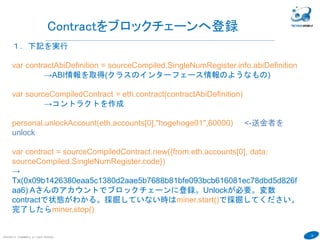 35
１．Solcコマンドを使ってContractをコンパイルします。
echo "pragma solidity ^0.4.6; contract SingleNumRegister { uint
storedData; function set(uint x) { storedData = x; } function get() constant
returns (uint retVal) { return storedData; }}" | solc --abi --bin
→ソースをコンパイル (前記プログラムを改行なしで指定します)
下記のような結果が表示されます。
Binaryが実行コード、ABIがABI情報というContractのインターフェース情報で
す。
この２つを使ってContractをブロックチェーンに登録します
COPYRIGHT(C) TECHNOMOBILE ALL RIGHTS RESERVED.
６
Contractのコンパイル
Binary:
6060604052341561000f57600080fd5b60cb8061001d6000396000f30060606040526000357c010000000000000000000000
0000000000000000000000000000000000900463ffffffff16806360fe47b11460465780636d4ce63c14606657600080fd5b3415
605057600080fd5b60646004808035906020019091905050608c565b005b3415607057600080fd5b60766096565b60405180
82815260200191505060405180910390f35b8060008190555050565b600080549050905600a165627a7a72305820a929288f
cb2c4830b5557eae8bc26023756ef2aae165b82f6b9a93a644f364090029
Contract JSON ABI
[{"constant":false,"inputs":[{"name":"x","type":"uint256"}],"name":"set","outputs":[],"payable":false,"stateMutability":"nonp
ayable","type":"function"},{"constant":true,"inputs":[],"name":"get","outputs":[{"name":"retVal","type":"uint256"}],"payable
":false,"stateMutability":"view","type":"function"}]
 