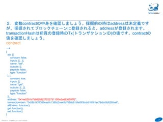 36
COPYRIGHT(C) TECHNOMOBILE ALL RIGHTS RESERVED.
６
Contractをブロックチェーンへ登録
１．gethを起動
geth --networkid "10" --datadir "~/gethdata" --dev --nodiscover console
２．ABI情報を変数に登録。
var contractAbiDefinition
=[{"constant":false,"inputs":[{"name":"x","type":"uint256"}],"name":"set","ou
tputs":[],"payable":false,"stateMutability":"nonpayable","type":"function"},{"c
onstant":true,"inputs":[],"name":"get","outputs":[{"name":"retVal","type":"uin
t256"}],"payable":false,"stateMutability":"view","type":"function"}]
３．コントラクトを作成。メモリー上のみ。
var sourceCompiledContract = eth.contract(contractAbiDefinition)
４．実行コードを変数に登録。
var sourceCompiledCode =
"6060604052341561000f57600080fd5b60cb8061001d6000396000f300606060405
26000357c0100000000000000000000000000000000000000000000000000000000
900463ffffffff16806360fe47b11460465780636d4ce63c14606657600080fd5b3415
605057600080fd5b60646004808035906020019091905050608c565b005b3415607
057600080fd5b60766096565b6040518082815260200191505060405180910390f3
5b8060008190555050565b600080549050905600a165627a7a72305820a929288fc
b2c4830b5557eae8bc26023756ef2aae165b82f6b9a93a644f364090029"
 