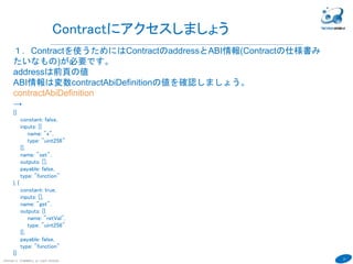 37
COPYRIGHT(C) TECHNOMOBILE ALL RIGHTS RESERVED.
６
Contractをブロックチェーンへ登録
５．登録者をunlock。Etherが0では登録できない。
personal.unlockAccount(eth.accounts[0],"hogehoge01",60000)
６．コントラクトを作成するトランザクションを投げる。コードは0xをつけないと
エラー。
var contract = sourceCompiledContract.new({from:eth.accounts[0], data:
"0x"+sourceCompiledCode , gas: 1000000})
→
fullhash=0x240934ec11de43b074aaa607bbe498cf117ec17ede565f9ba11157e1cb2
0d9e4
FullhashがトランザクションID。Aさんのアカウントでブロックチェーンに登録。
Unlockが必要。
contractでマイニングの状態がわかる。
採掘していない時はminer.start()で採掘してください。
完了したらminer.stop()
 