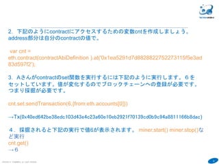 38
COPYRIGHT(C) TECHNOMOBILE ALL RIGHTS RESERVED.
６
７．contractの中身を確認しましょう。採掘されてブロックチェーンに登録され
ると、 address:に値がセットされます。
transactionHashは前頁の登録時のトランザクションの値です。 addressが登録
されたコントラクトのアドレスです。
contract
→
{
abi: [{
constant: false,
inputs: [{...}],
name: "set",
outputs: [],
payable: false,
stateMutability: "nonpayable",
type: "function"
}, {
constant: true,
inputs: [],
name: "get",
outputs: [{...}],
payable: false,
stateMutability: "view",
type: "function"
}],
address: "0x25bfc344ad63686c2eb8bc25335d908f7c3d46ad",
transactionHash: "0x240934ec11de43b074aaa607bbe498cf117ec17ede565f9ba11157e1cb20d9e4",
allEvents: function(),
get: function(),
set: function()
}
 