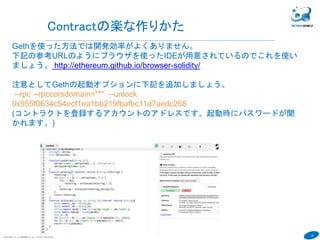 39
COPYRIGHT(C) TECHNOMOBILE ALL RIGHTS RESERVED.
６
Contractにアクセスしましょう
１．Contractを使うためにはContractのaddressとABI情報(Contractの仕様書み
たいなもの)が必要です。
addressは前頁のaddress値
ABI情報は変数contractAbiDefinitionの値を確認しましょう。
contractAbiDefinition
→
[{
constant: false,
inputs: [{
name: "x",
type: "uint256"
}],
name: "set",
outputs: [],
payable: false,
type: "function"
}, {
constant: true,
inputs: [],
name: "get",
outputs: [{
name: "retVal",
type: "uint256"
}],
payable: false,
type: "function"
}]
 