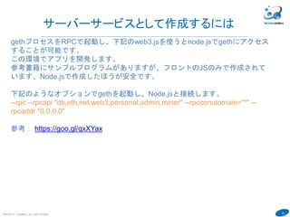 40
COPYRIGHT(C) TECHNOMOBILE ALL RIGHTS RESERVED.
６
2．下記のようにcontractにアクセスするための変数cntを作成しましょう。
address部分は自分のcontractの値で。
var cnt =
eth.contract(contractAbiDefinition).at("0x25bfc344ad63686c2eb8bc25335d908f7
c3d46ad")
3．Aさんがcontractのset関数を実行するには下記のように実行します。６を
セットしています。値が変化するのでブロックチェーンへの登録が必要です。
つまり採掘が必要です。
personal.unlockAccount(eth.accounts[0],"hogehoge01",60000)
cnt.set.sendTransaction(6,{from:eth.accounts[0]})
→fullhash=0x0d892e531b767acd18b4dc551c0dc023d0e6f8feb5faf58bd5e7689
707cdd51b
４．採掘されると下記の実行で値6が表示されます。 miner.start() miner.stop()な
ど実行
cnt.get()
→６
 