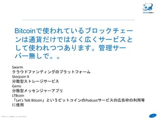 6
COPYRIGHT(C) TECHNOMOBILE ALL RIGHTS RESERVED.
６
Bitcoinで使われているブロックチェー
ンは通貨だけではなく広くサービスと
して使われつつあります。管理サー
バー無しで。。
Swarm
クラウドファンディングのプラットフォーム
Storjcoin X
分散型ストレージサービス
Gems
分散型メッセンジャーアプリ
LTBcoin
「Let's Talk Bitcoin」というビットコインのPodcastサービスの広告枠の利用等
に使用
 