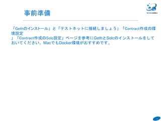8
「Gethのインストール」と「テストネットに接続しましょう」「Contract作成の環
境設定
」「Contract作成のSolc設定」ページを参考にGethとSolcのインストールをして
おいてください。MacでもDocker環境がおすすめです。
SlideShareのスライドをDownloadしておくと、テキストのコピペが楽になりま
す。
６
事前準備
 