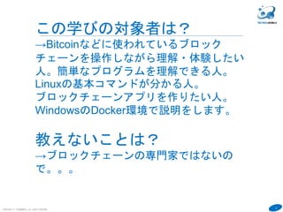 9
COPYRIGHT(C) TECHNOMOBILE ALL RIGHTS RESERVED.
６
この学びの対象者は？
→Bitcoinなどに使われているブロック
チェーンを操作しながら理解・体験したい
人。簡単なプログラムを理解できる人。
Linuxの基本コマンドが分かる人。
ブロックチェーンアプリを作りたい人。
WindowsのDocker環境で説明をします。
教えないことは？
→ブロックチェーンの専門家ではないの
で。。。
 