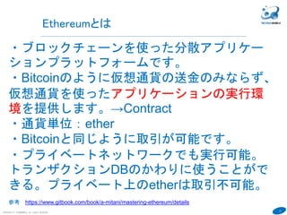 13
COPYRIGHT(C) TECHNOMOBILE ALL RIGHTS RESERVED.
６
Ethereumとは
・ブロックチェーンを使った分散アプリケー
ションプラットフォームです。
・Bitcoinのように仮想通貨の送金のみなら...