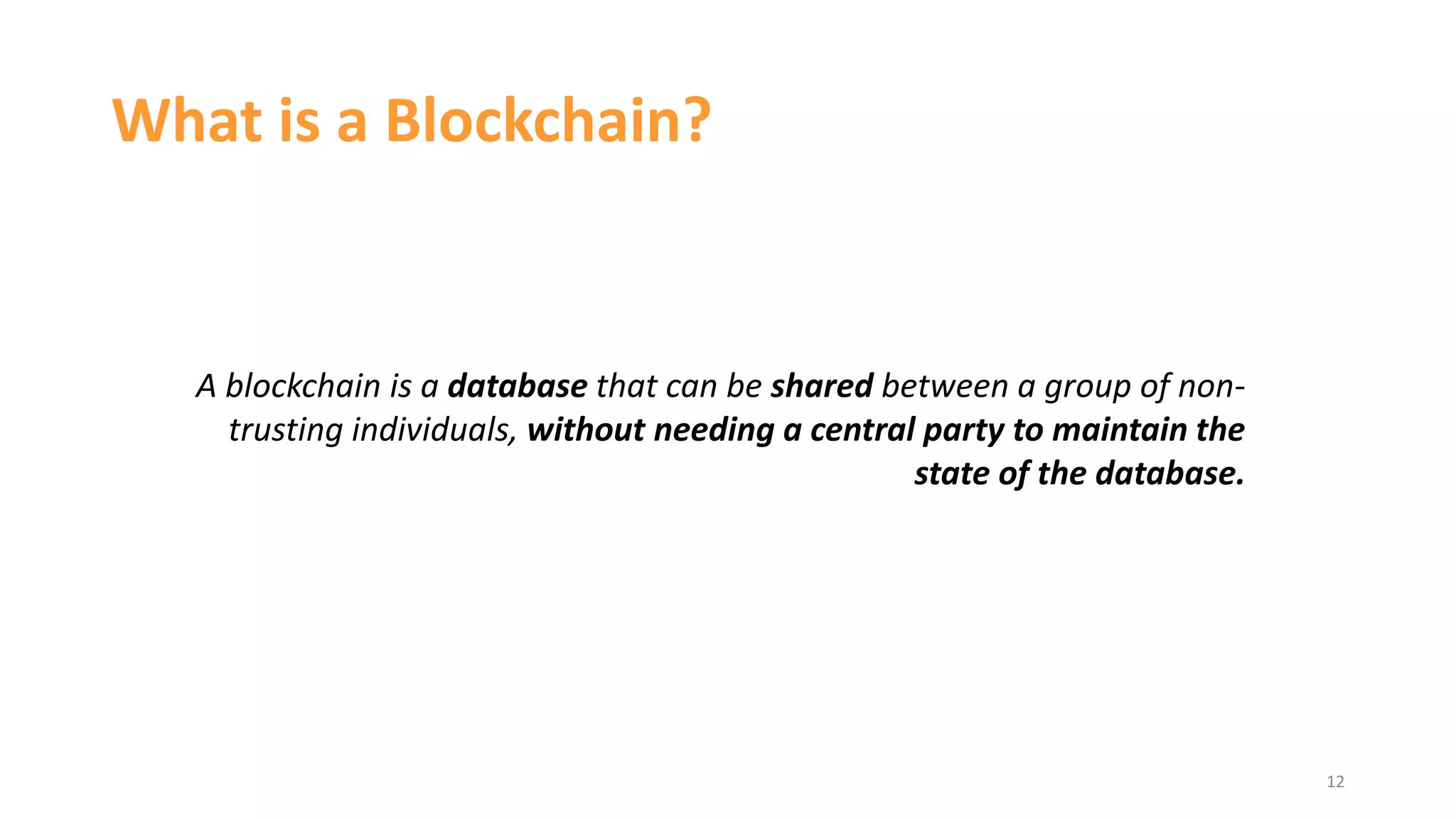 What is a Blockchain?
12
A blockchain is a database that can be shared between a group of non-
trusting individuals, without needing a central party to maintain the
state of the database.
 