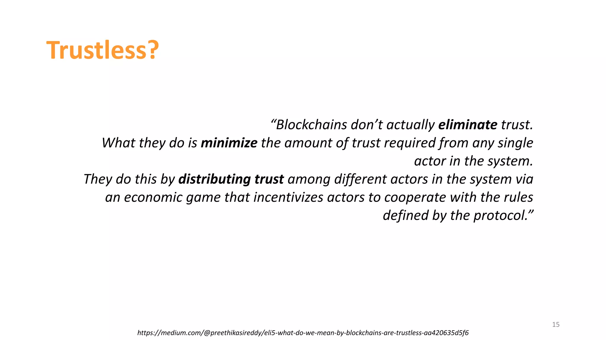 15
https://medium.com/@preethikasireddy/eli5-what-do-we-mean-by-blockchains-are-trustless-aa420635d5f6
Trustless?
“Blockchains don’t actually eliminate trust.
What they do is minimize the amount of trust required from any single
actor in the system.
They do this by distributing trust among different actors in the system via
an economic game that incentivizes actors to cooperate with the rules
defined by the protocol.”
 