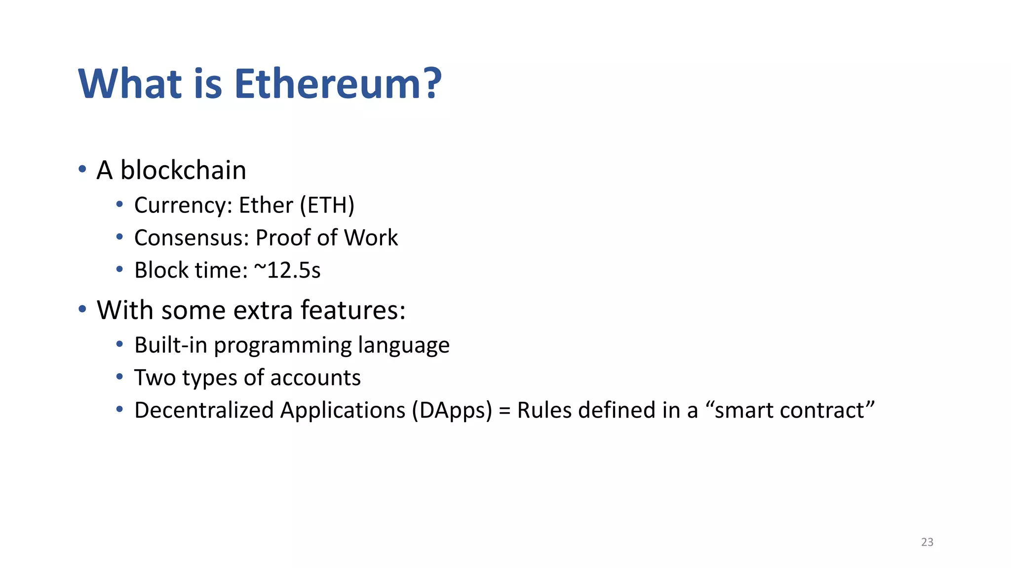 What is Ethereum?
• A blockchain
• Currency: Ether (ETH)
• Consensus: Proof of Work
• Block time: ~12.5s
• With some extra features:
• Built-in programming language
• Two types of accounts
• Decentralized Applications (DApps) = Rules defined in a “smart contract”
23
 