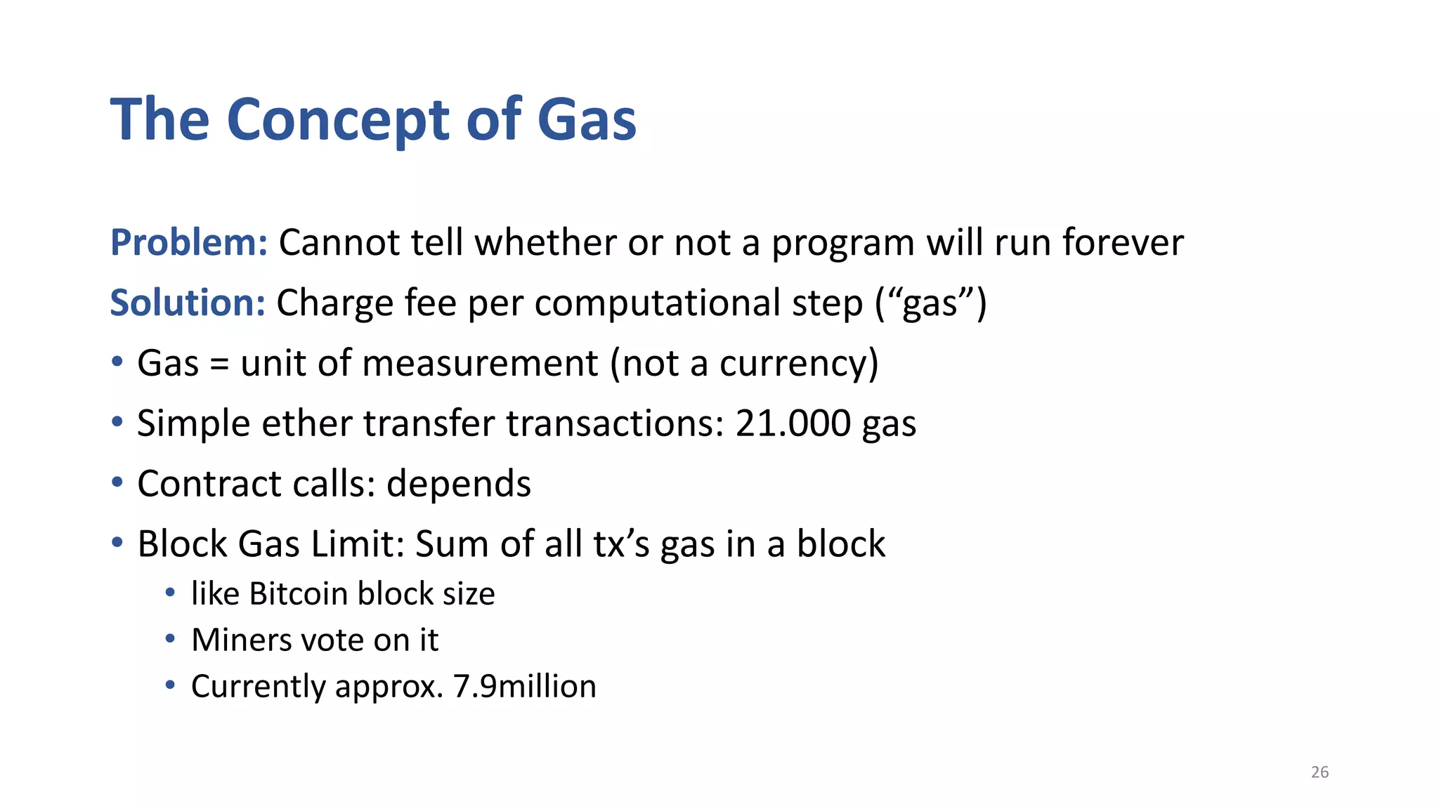 The Concept of Gas
Problem: Cannot tell whether or not a program will run forever
Solution: Charge fee per computational step (“gas”)
• Gas = unit of measurement (not a currency)
• Simple ether transfer transactions: 21.000 gas
• Contract calls: depends
• Block Gas Limit: Sum of all tx’s gas in a block
• like Bitcoin block size
• Miners vote on it
• Currently approx. 7.9million
26
 