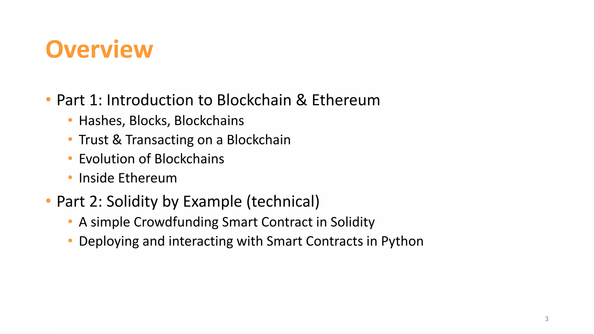 Overview
• Part 1: Introduction to Blockchain & Ethereum
• Hashes, Blocks, Blockchains
• Trust & Transacting on a Blockchain
• Evolution of Blockchains
• Inside Ethereum
• Part 2: Solidity by Example (technical)
• A simple Crowdfunding Smart Contract in Solidity
• Deploying and interacting with Smart Contracts in Python
3
 