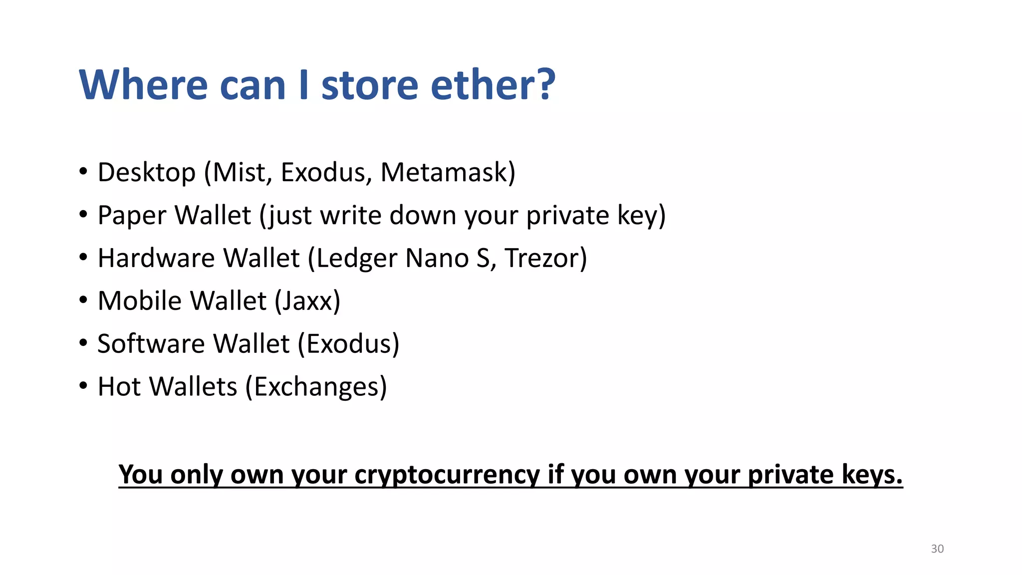 Where can I store ether?
• Desktop (Mist, Exodus, Metamask)
• Paper Wallet (just write down your private key)
• Hardware Wallet (Ledger Nano S, Trezor)
• Mobile Wallet (Jaxx)
• Software Wallet (Exodus)
• Hot Wallets (Exchanges)
30
You only own your cryptocurrency if you own your private keys.
 