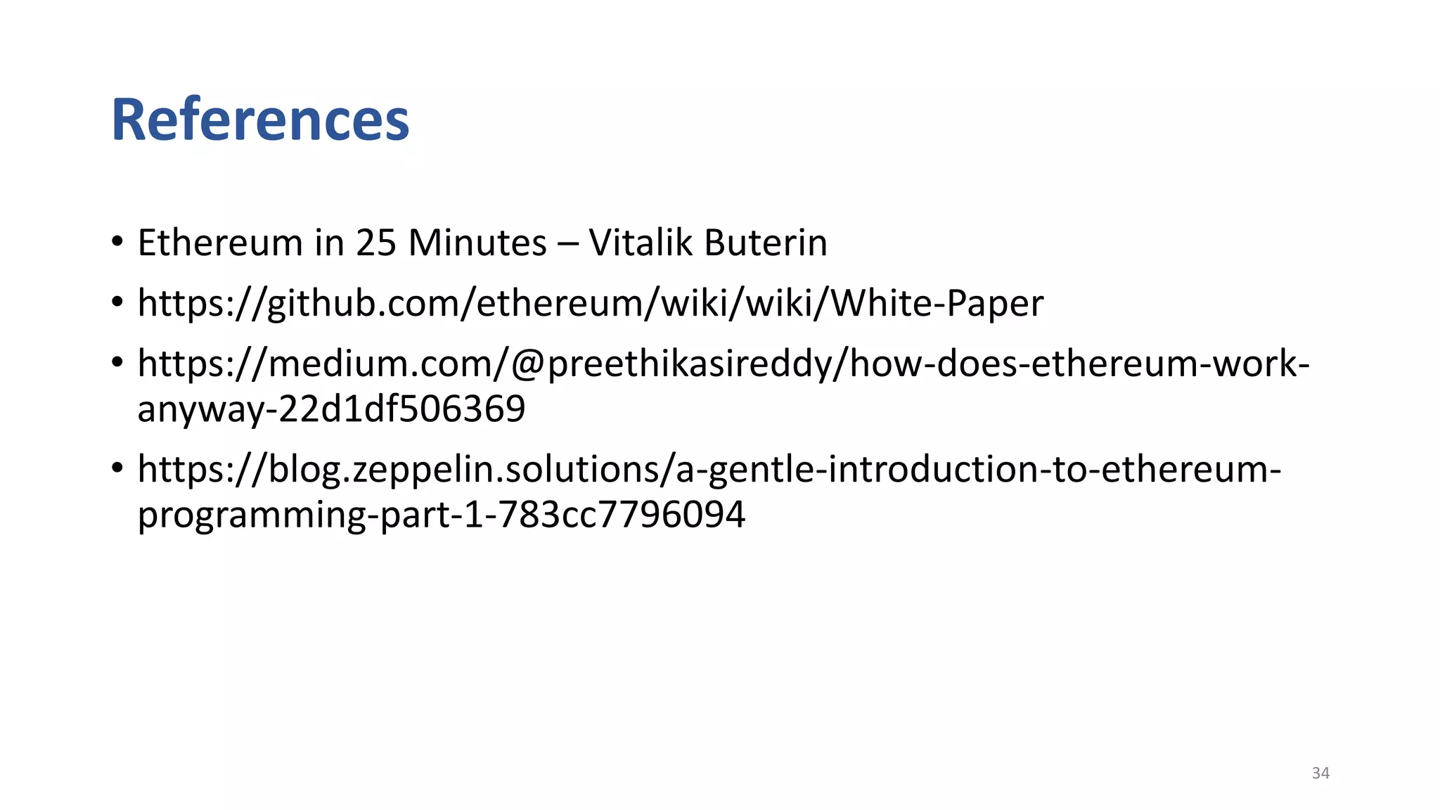 References
• Ethereum in 25 Minutes – Vitalik Buterin
• https://github.com/ethereum/wiki/wiki/White-Paper
• https://medium.com/@preethikasireddy/how-does-ethereum-work-
anyway-22d1df506369
• https://blog.zeppelin.solutions/a-gentle-introduction-to-ethereum-
programming-part-1-783cc7796094
34
 
