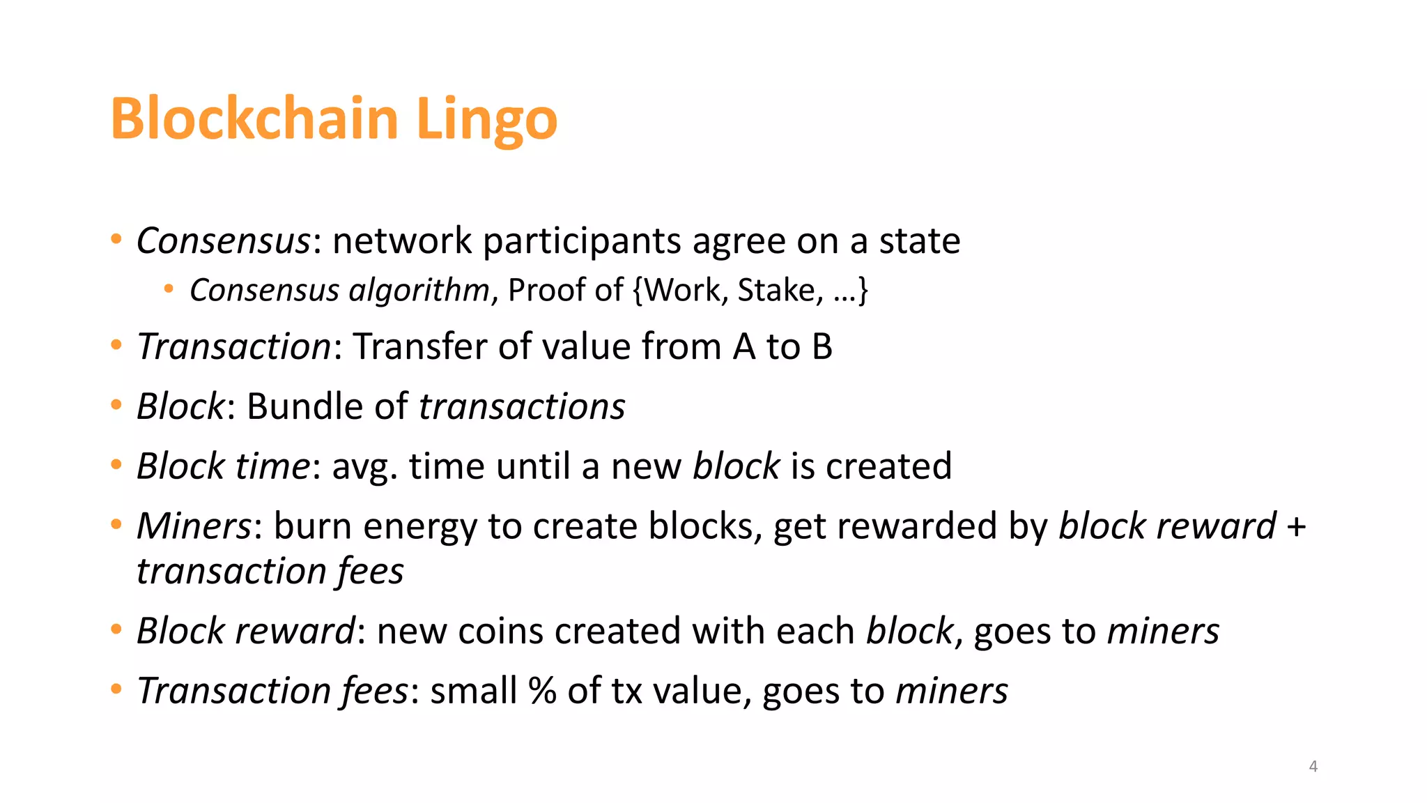 Blockchain Lingo
• Consensus: network participants agree on a state
• Consensus algorithm, Proof of {Work, Stake, …}
• Transaction: Transfer of value from A to B
• Block: Bundle of transactions
• Block time: avg. time until a new block is created
• Miners: burn energy to create blocks, get rewarded by block reward +
transaction fees
• Block reward: new coins created with each block, goes to miners
• Transaction fees: small % of tx value, goes to miners
4
 