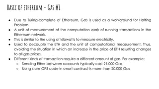 Basic of ethereum - Gas #1
● Due to Turing-complete of Ethereum, Gas is used as a workaround for Halting
Problem.
● A unit of measurement of the computation work of running transactions in the
Ethereum network.
● This is similar to the using of kilowatts to measure electricity.
● Used to decouple the ETH and the unit of computational measurement. Thus,
avoiding the situation in which an increase in the price of ETH resulting changes
to all gas prices.
● Different kinds of transaction require a different amount of gas. For example:
○ Sending Ether between accounts typically cost 21,000 Gas
○ Using store OPS code in smart contract is more than 20,000 Gas
 