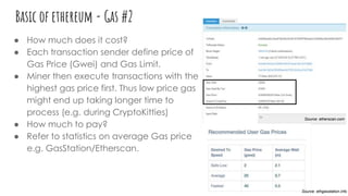 Basic of ethereum - Gas #2
● How much does it cost?
● Each transaction sender define price of
Gas Price (Gwei) and Gas Limit.
● Miner then execute transactions with the
highest gas price first. Thus low price gas
might end up taking longer time to
process (e.g. during CryptoKitties)
● How much to pay?
● Refer to statistics on average Gas price
e.g. GasStation/Etherscan.
Source: etherscan.com
Source: ethgasstation.info
 