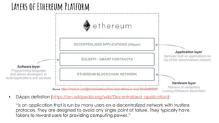 Source: https://medium.com/@micheledaliessi/how-does-ethereum-work-8244b6f55297
• DApps definition (https://en.wikipedia.org/wiki/Decentralized_application):
“is an application that is run by many users on a decentralized network with trustless
protocols. They are designed to avoid any single point of failure. They typically have
tokens to reward users for providing computing power.”
Layers of Ethereum Platform
 
