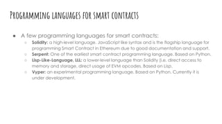 Programming languages for smart contracts
● A few programming languages for smart contracts:
○ Solidity: a high-level language. JavaScript like syntax and is the flagship language for
programming Smart Contract in Ethereum due to good documentation and support.
○ Serpent: One of the earliest smart contract programming language. Based on Python.
○ Lisp-Like-Language, LLL: a lower-level language than Solidity (i.e. direct access to
memory and storage, direct usage of EVM opcodes. Based on Lisp.
○ Vyper: an experimental programming language. Based on Python. Currently it is
under development.
 