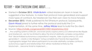 History - how Ethereum come about....
● Started in October 2013, Vitalik Buterin visited Mastercoin team in Israel. He
suggested a few features, to make their protocol more generalized and support
more types of contracts. But Mastercoin has their own vision to move forward.
● December 2013, Vitalik published his first Ethereum protocol. Subsequently,
Gavin Wood joined to further refine the protocol and build the C++
implementation. At the same time, Jeffrey Wilcke lead to build the Go client.
● Source: https://vitalik.ca/general/2017/09/14/prehistory.html
● ...the scripting systems of Bitcoin, and even proto-cryptocurrency 2.0 alternatives like Ripple
and Mastercoin, are far too limited to allow the kind of arbitrarily complex computation
that "decentralized autonomous corporations"s require...take cryptocurrency 2.0, and
generalize it - create a fully-fledged, Turing-complete (but heavily fee-regulated)
cryptographic ledger that allows participants to encode arbitrarily complex contracts,
autonomous agents and relationships that will be mediated entirely by the
blockchain….become trivial to implement….
 