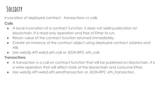 Solidity
Invocation of deployed contract - transactions vs calls
Calls
● A local invocation of a contract function. It does not yield publication on
blockchain. It is read-only operation and free of Ether to run.
● Return value of the contract function returned immediately.
● Create an instance of the contract object using deployed contract address and
ABI.
● Use web3js.API web3.eth.call or JSON-RPC eth_call.
Transactions
● A transaction is a call on contract function that will be published on blockchain. It is
a write-operation that will affect state of the blockchain and consume Ether.
● Use web3js.API web3.eth.sendTransaction or JSON-RPC eth_transaction.
 