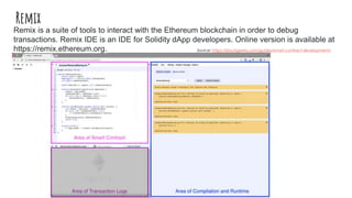 Remix
Remix is a suite of tools to interact with the Ethereum blockchain in order to debug
transactions. Remix IDE is an IDE for Solidity dApp developers. Online version is available at
https://remix.ethereum.org. Source: https://blockgeeks.com/guides/smart-contract-development/
 