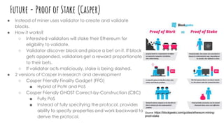 Future - Proof of Stake (Casper)
● Instead of miner uses validator to create and validate
blocks.
● How it works?
○ Interested validators will stake their Ethereum for
eligibility to validate.
○ Validator discover block and place a bet on it. If block
gets appended, validators get a reward proportionate
to their bets.
○ If validator acts maliciously, stake is being slashed.
● 2 versions of Casper in research and development
○ Casper Friendly Finality Gadget (FFG)
■ Hybrid of PoW and PoS
○ Casper Friendly GHOST Correct-by-Construction (CBC)
■ Fully PoS
■ Instead of fully specifying the protocol, provides
ability to specify properties and work backward to
derive the protocol.
Source: https://blockgeeks.com/guides/ethereum-mining-
proof-stake
 