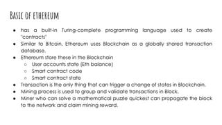 Basic of ethereum
● has a built-in Turing-complete programming language used to create
"contracts"
● Similar to Bitcoin, Ethereum uses Blockchain as a globally shared transaction
database.
● Ethereum store these in the Blockchain
○ User accounts state (Eth balance)
○ Smart contract code
○ Smart contract state
● Transaction is the only thing that can trigger a change of states in Blockchain.
● Mining process is used to group and validate transactions in Block.
● Miner who can solve a mathematical puzzle quickest can propagate the block
to the network and claim mining reward.
 
