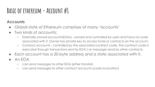 Basic of ethereum - Account #1
Accounts
● Global state of Ethereum comprises of many ‘accounts’
● Two kinds of accounts:
○ Externally owned accounts(EOAs) - owned and controlled by users and have no code
associated with it. Owner has private key to access funds or contracts on the account.
○ Contract accounts - controlled by the associated contract code. The contract code is
executed through transactions sent by EOA’s or messages send by other contracts.
● Each account has a 20-byte address and a state associated with it.
● An EOA
○ can send messages to other EOA (ether transfer)
○ can send messages to other contract accounts (code invocation)
 