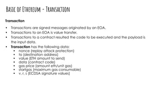 Basic of Ethereum - Transaction
Transaction
• Transactions are signed messages originated by an EOA.
• Transactions to an EOA is value transfer.
• Transactions to a contract resulted the code to be executed and the payload is
the input data.
• Transaction has the following data:
• nonce (replay attack protection)
• to (destination address)
• value (ETH amount to send)
• data (contract code)
• gas price (amount eth/unit gas)
• startgas (maximum gas consumable)
• v, r, s (ECDSA signature values)
 