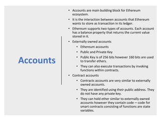 Accounts
• Accounts are main building block for Ethereum
ecosystem.
• It is the interaction between accounts that Ethereum
wants to store as transaction in its ledger.
• Ethereum supports two types of accounts. Each account
has a balance property that returns the current value
stored in it.
• Externally owned accounts
• Ethereum accounts
• Public and Private Key
• Public Key is of 256 bits however 160 bits are used
to transfer ethers.
• They can also execute transactions by invoking
functions within contracts.
• Contract accounts
• Contracts accounts are very similar to externally
owned accounts.
• They are identified using their public address. They
do not have any private key.
• They can hold ether similar to externally owned
accounts however they contain code — code for
smart contracts consisting of functions are state
variables.
 