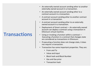 Transactions
• An externally owned account sending ether to another
externally owned account in a transaction.
• An externally owned account sending ether to a
contract account in a transaction.
• A contract account sending ether to another contract
account in a transaction.
• A contract account sending ether to an externally
owned account in a transaction.
• Deployment of Smart contract — An externally owned
account can deploy a contract using a transaction in
Ethereum virtual machine.
• Using or invoking a function within a contract —
 Executing a function in a contract that changes state
are considered as transactions in Ethereum.
• If executing a function does not change state, it does
not require a transaction.
• Transaction has some important properties. They are:
• From and To
• Value and Input
• Block hash and Block Number
• Gas and Gas price
• Transaction hash
 