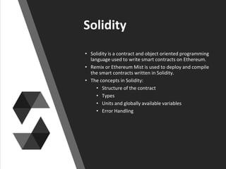 Solidity
• Solidity is a contract and object oriented programming
language used to write smart contracts on Ethereum.
• Remix or Ethereum Mist is used to deploy and compile
the smart contracts written in Solidity.
• The concepts in Solidity:
• Structure of the contract
• Types
• Units and globally available variables
• Error Handling
 