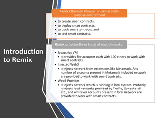 Introduction
to Remix
• to create smart contracts,
• to deploy smart contracts,
• to track smart contracts, and
• to test smart contracts.
Remix Ethereum Browser is used as multi-
purpose environment
• Javascript VM
• It provides five accounts each with 100 ethers to work with
smart contracts.
• Injected Web3
• It injects network from extensions like Metamask. Any
number of accounts present in Metamask included network
are provided to work with smart contracts.
• Web3 Provider
• It injects network which is running in local system. Probably
it injects local networks provided by Truffle, Ganache-cli
etc., and whatever accounts present in local network are
provided to work with smart contracts.
Remix provides three kinds of environments.
 