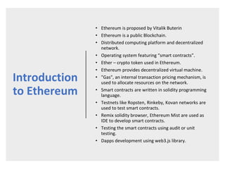 Introduction
to Ethereum
• Ethereum is proposed by Vitalik Buterin
• Ethereum is a public Blockchain.
• Distributed computing platform and decentralized
network.
• Operating system featuring “smart contracts”.
• Ether – crypto token used in Ethereum.
• Ethereum provides decentralized virtual machine.
• "Gas", an internal transaction pricing mechanism, is
used to allocate resources on the network.
• Smart contracts are written in solidity programming
language.
• Testnets like Ropsten, Rinkeby, Kovan networks are
used to test smart contracts.
• Remix solidity browser, Ethereum Mist are used as
IDE to develop smart contracts.
• Testing the smart contracts using audit or unit
testing.
• Dapps development using web3.js library.
 