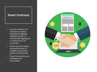 Smart Contracts
• A smart contract is a
computer protocol
intended to digitally
facilitate, verify, or
enforce the negotiation
or performance of
a contract.
• Smart contracts allow
the performance of
credible transactions
without third parties.
• These transactions are
trackable and
irreversible.
 
